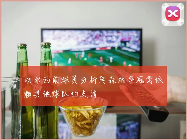切尔西前球员分析阿森纳争冠需依赖其他球队的支持