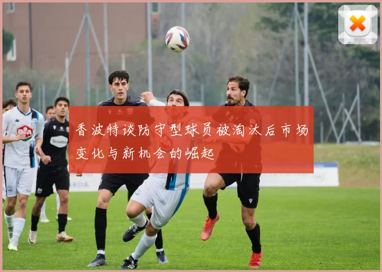香波特谈防守型球员被淘汰后市场变化与新机会的崛起