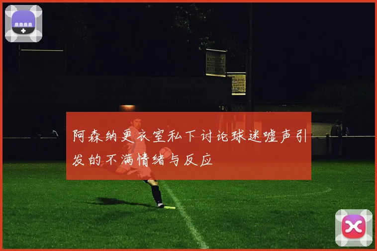 阿森纳更衣室私下讨论球迷嘘声引发的不满情绪与反应