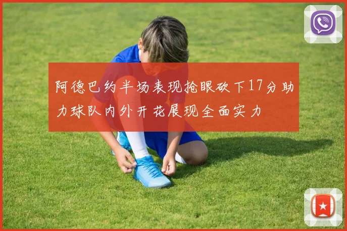 阿德巴约半场表现抢眼砍下17分助力球队内外开花展现全面实力