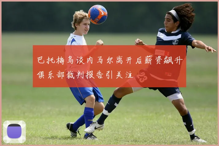 巴托梅乌谈内马尔离开后薪资飙升俱乐部裁判报告引关注