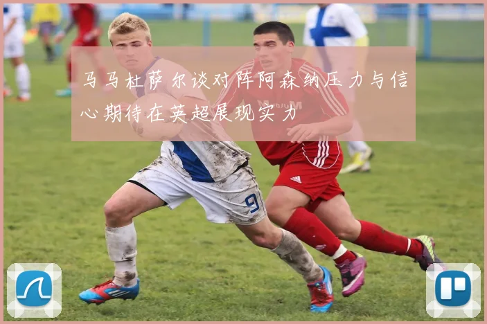 马马杜萨尔谈对阵阿森纳压力与信心期待在英超展现实力
