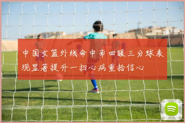 中国女篮外线命中率回暖三分球表现显著提升一扫心病重拾信心