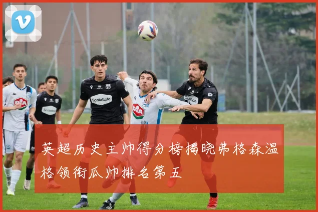 英超历史主帅得分榜揭晓弗格森温格领衔瓜帅排名第五