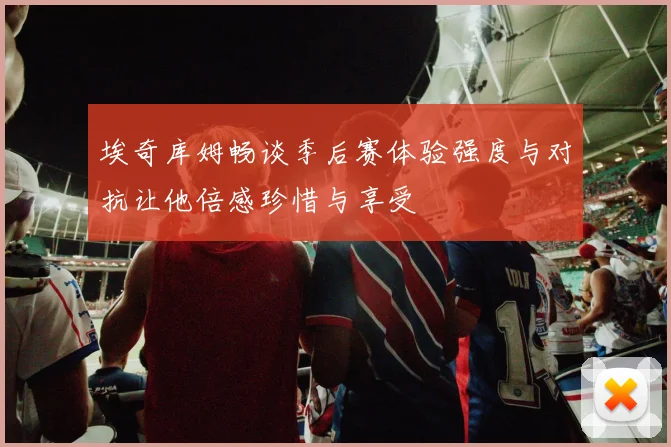 埃奇库姆畅谈季后赛体验强度与对抗让他倍感珍惜与享受