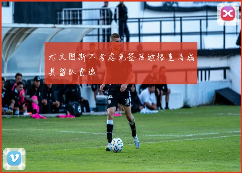 尤文图斯不考虑免签吕迪格皇马成其留队首选
