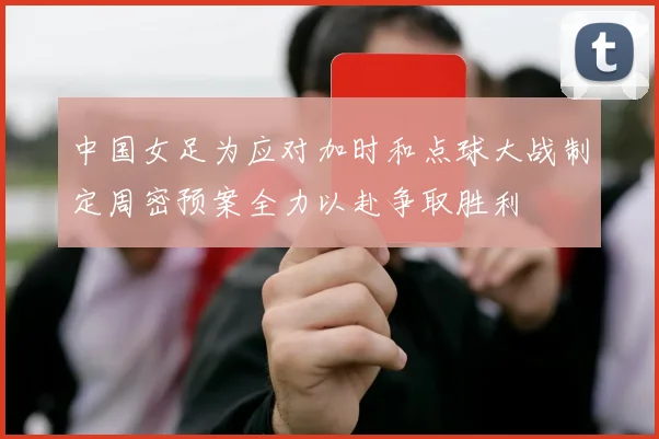 中国女足为应对加时和点球大战制定周密预案全力以赴争取胜利