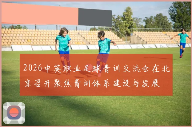 2026中英职业足球青训交流会在北京召开聚焦青训体系建设与发展