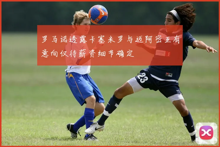 罗马诺透露卡塞米罗与迈阿密互有意向仅待薪资细节确定