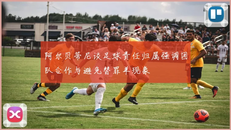 阿尔贝蒂尼谈足球责任归属强调团队合作与避免替罪羊现象