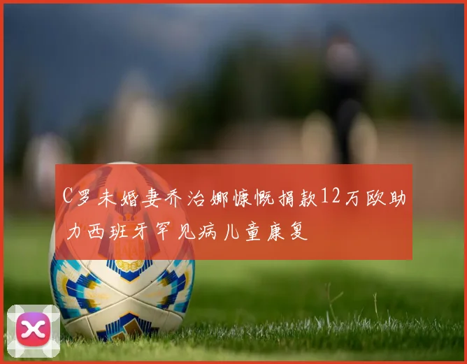 C罗未婚妻乔治娜慷慨捐款12万欧助力西班牙罕见病儿童康复