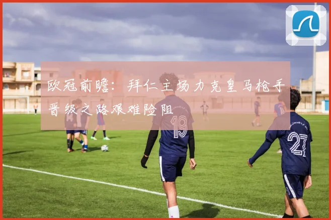 欧冠前瞻：拜仁主场力克皇马枪手晋级之路艰难险阻