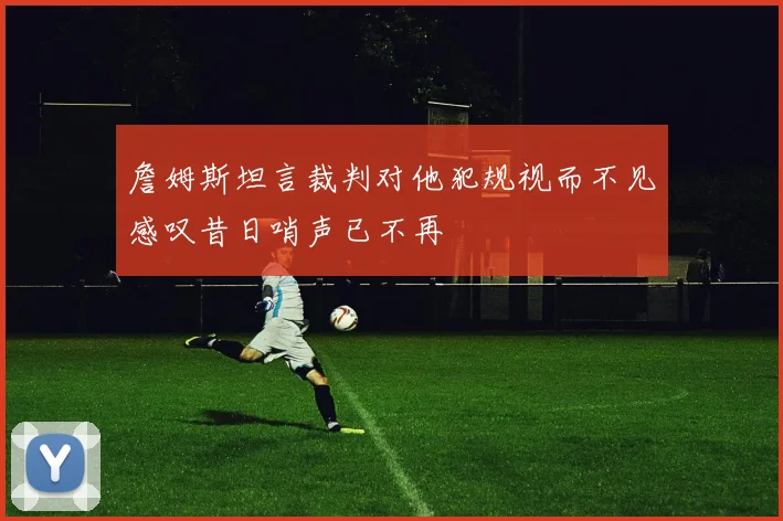詹姆斯坦言裁判对他犯规视而不见感叹昔日哨声已不再