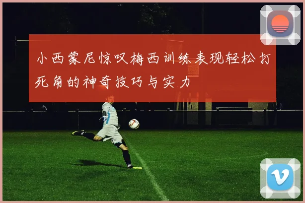 小西蒙尼惊叹梅西训练表现轻松打死角的神奇技巧与实力